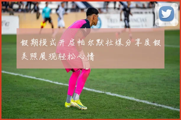 假期模式开启帕尔默社媒分享度假美照展现轻松心情