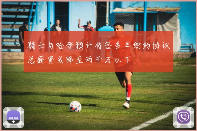 骑士与哈登预计将签多年续约协议总薪资或降至两千万以下