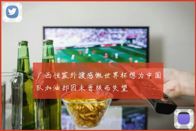 广西恒宸外援感慨世界杯想为中国队加油却因未晋级而失望