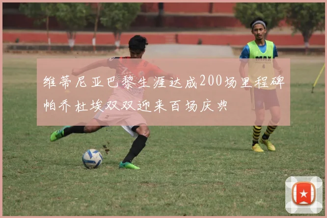 维蒂尼亚巴黎生涯达成200场里程碑帕乔杜埃双双迎来百场庆典
