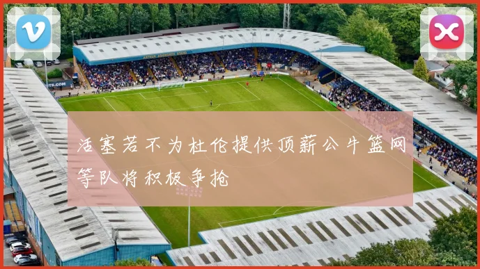 活塞若不为杜伦提供顶薪公牛篮网等队将积极争抢