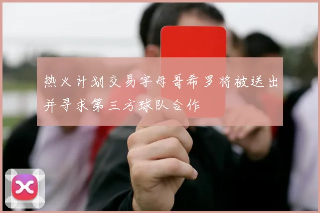 热火计划交易字母哥希罗将被送出并寻求第三方球队合作