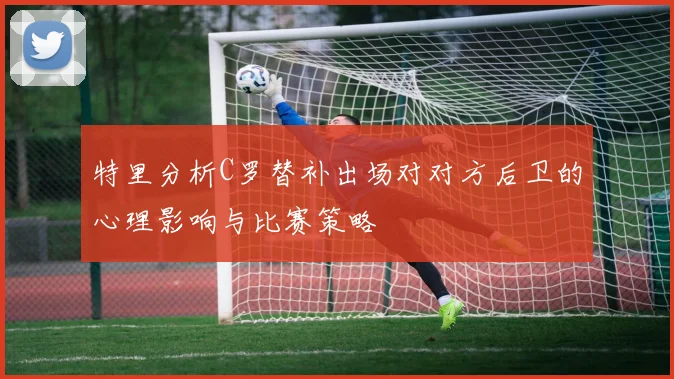 特里分析C罗替补出场对对方后卫的心理影响与比赛策略