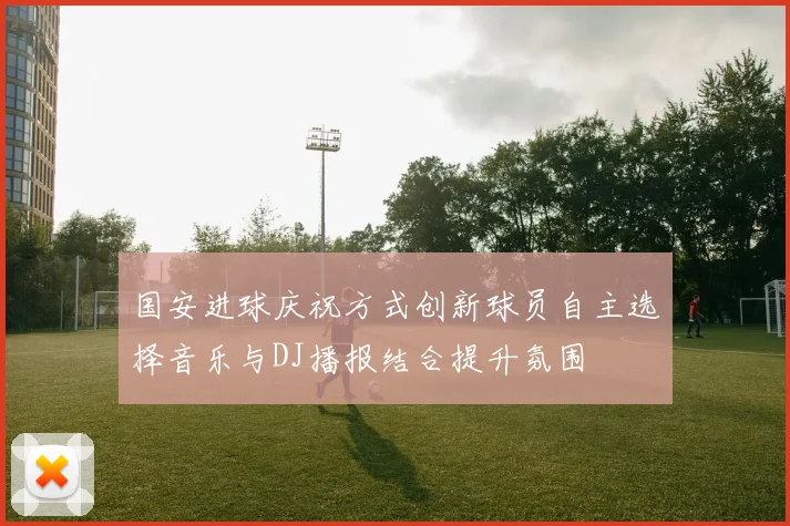 国安进球庆祝方式创新球员自主选择音乐与DJ播报结合提升氛围