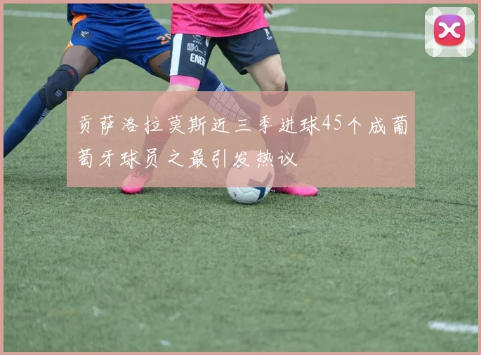 贡萨洛拉莫斯近三季进球45个成葡萄牙球员之最引发热议
