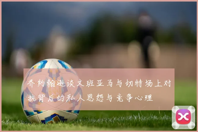 乔约翰逊谈文班亚马与切特场上对抗背后的私人恩怨与竞争心理