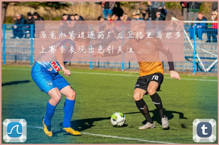 马竞加紧追逐药厂后卫格里马尔多上赛季表现出色引关注