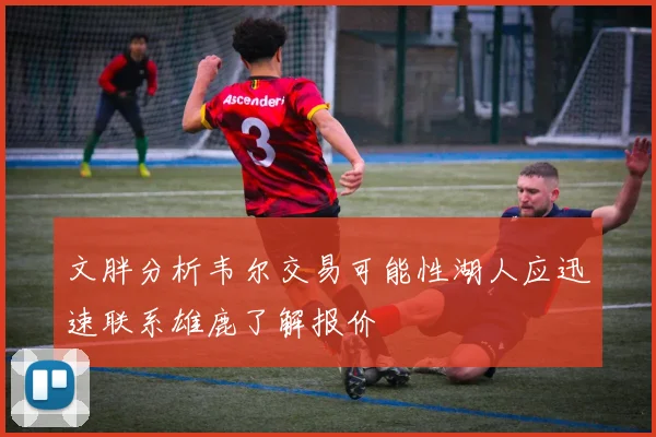 文胖分析韦尔交易可能性湖人应迅速联系雄鹿了解报价