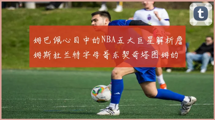 姆巴佩心目中的NBA五大巨星解析詹姆斯杜兰特字母哥东契奇塔图姆的独特魅力