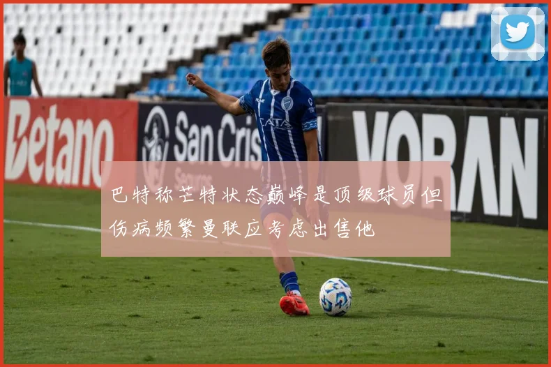 巴特称芒特状态巅峰是顶级球员但伤病频繁曼联应考虑出售他