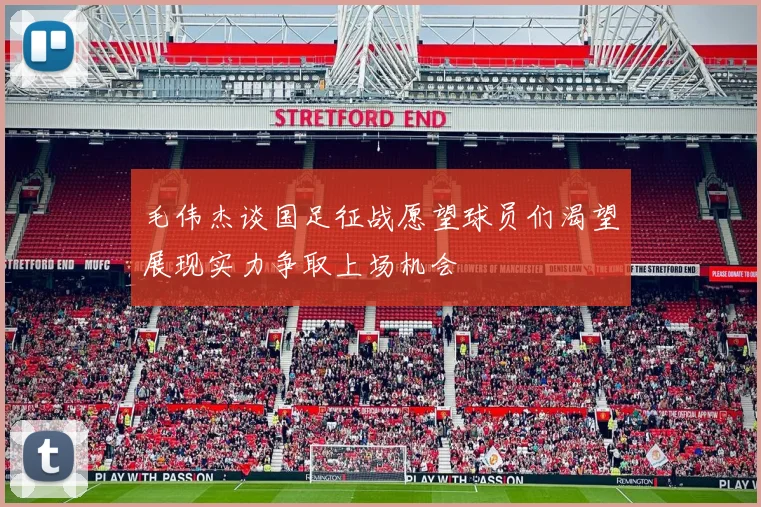 毛伟杰谈国足征战愿望球员们渴望展现实力争取上场机会