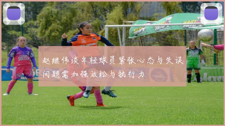 赵继伟谈年轻球员紧张心态与失误问题需加强放松与执行力