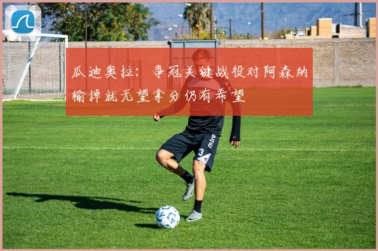 瓜迪奥拉：争冠关键战役对阿森纳输掉就无望拿分仍有希望