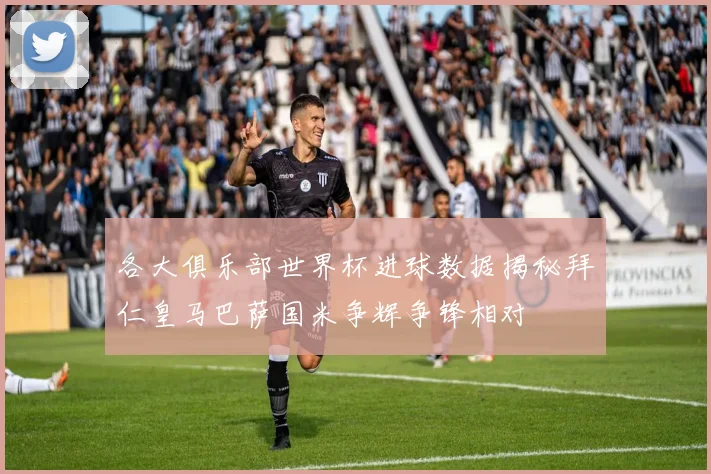 各大俱乐部世界杯进球数据揭秘拜仁皇马巴萨国米争辉争锋相对