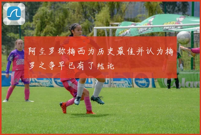 阿圭罗称梅西为历史最佳并认为梅罗之争早已有了结论