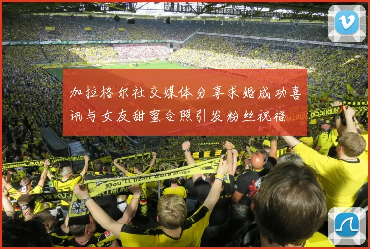 加拉格尔社交媒体分享求婚成功喜讯与女友甜蜜合照引发粉丝祝福