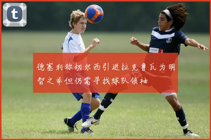 德塞利称切尔西引进拉克鲁瓦为明智之举但仍需寻找球队领袖