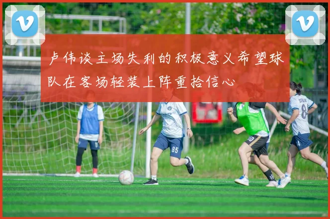 卢伟谈主场失利的积极意义希望球队在客场轻装上阵重拾信心