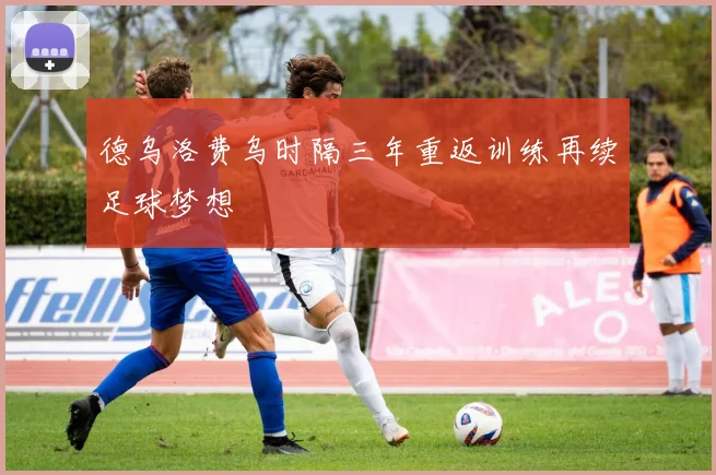德乌洛费乌时隔三年重返训练再续足球梦想